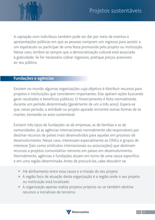 Projetos sustentáveis



A captação com indivíduos também pode ser dar por meio de eventos e
apresentações públicas em que as pessoas compram um ingresso para assistir a
um espetáculo ou participar de uma festa promovida pelo projeto ou instituição.
Nesse caso, lembre-se sempre que a democratização cultural está associada
à gratuidade. Se for necessário cobrar ingressos, pratique preços acessíveis
ao seu público.


Fundações e agências

Existem no mundo algumas organizações cujo objetivo é distribuir recursos para
projetos e instituições que considerem importantes. Elas apóiam ações buscando
gerar resultados e benefícios públicos. O financiamento é feito normalmente
durante um período determinado (geralmente de um a três anos). Espera-se
que, nesse período, a entidade ou projeto apoiado encontre outras formas de se
manter, tornando-se auto-sustentável.

Existem três tipos de fundações: as de empresas, as de famílias e as de
comunidades. Já as agências internacionais normalmente são responsáveis por
destinar recursos de países mais desenvolvidos para aqueles em processo de
desenvolvimento. Nesse caso, interessam especialmente as ONGs e grupos de
interesse (tais como sindicatos internacionais ou associações) que destinam
recursos a projetos comunitários menores em países em desenvolvimento.
Normalmente, agências e fundações atuam em torno de uma causa específica
e em uma região determinada. Antes de procurá-las, cabe descobrir se:

     Há alinhamento entre essa causa e a missão do seu projeto
     A região foco de atuação desta organização é a região onde o seu projeto
     ou instituição está localizado
     A organização apenas realiza projetos próprios ou se também destina
     recursos a iniciativas de terceiros



                                                                           24 25
 