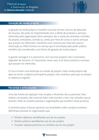 Geração de renda própria

A geração de renda própria é também uma das formas comuns de obtenção
de recursos. Ela pode ser implementada com a oferta de produtos e serviços
oferecidos pela organização. Bons exemplos são a venda de camisetas e brindes
do projeto, artesanato, comida ou, ainda, por meio de cursos e outros serviços
que possam ser oferecidos. Convênios com Governo por meio dos quais a
instituição ou ONG fornece um serviço que é contratado pelo poder público
também são considerados uma forma de geração de renda própria.

A grande vantagem é a autonomia: com recursos próprios não é necessário
depender de terceiros. O importante, nesse caso, é ter bons produtos e serviços
que possam ser oferecidos.

O risco é haver uma distorção na missão do projeto. Gerar renda própria não
deve se tornar o objetivo principal do projeto, mas contribuir para que se atinjam
os objetivos originais.


Parcerias e articulações

Uma das fontes de captação mais simples e eficientes são as parcerias. Para
realizar um projeto, não é preciso fazer tudo sozinho e nem criar soluções que já
existem. Pode-se contatar pessoas e organizações que auxiliem nesse processo.

O primeiro passo é buscar parcerias nas localidades onde o projeto acontece.
Identifique pessoas ou organizações que:

     Tenham objetivos semelhantes aos do seu projeto
     Tenham púbicos semelhantes aos do seu projeto
     Ocupem espaços próximos ou similares aos do seu projeto
 