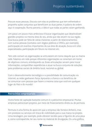 Projetos sustentáveis



Procure essas pessoas. Discuta com elas os problemas que tem enfrentado e
proponha ações conjuntas que beneficiem as duas partes. A palavra de ordem
aqui é cooperação. Numa parceria, a idéia é que todas as partes saiam ganhando.

Um passo um pouco mais ambicioso é buscar organizações que desenvolvam
grandes projetos na mesma área do seu, ainda que não atuem na sua região.
Essa busca pode ser feita de várias maneiras: a partir de relacionamentos
com outras pessoas (contatos com órgãos públicos e ONGs, por exemplo),
participação em eventos importantes da sua área de atuação, busca em sites
especializados, participação em fóruns na internet etc.

Tem sido comum as organizações se articularem em torno daquilo que se chama
rede. Falamos em rede porque diferentes organizações se conectam em torno
de objetivos comuns, entrelaçando-se. Essas articulações servem para trocar
informações, compartilhar experiências e atuar na busca conjunta de soluções
para problemas sociais de âmbito local, nacional ou global.

Com o desenvolvimento tecnológico e a possibilidade de comunicação via
internet, as redes ganharam força. Aproveite a chance e os benefícios de
se comunicar com pessoas que fazem a mesma coisa que você em qualquer
lugar do País e do mundo!


Patrocínios empresariais

Outra fonte de captação bastante comum é o patrocínio empresarial. Muitas
empresas patrocinam projetos, por meio de financiamento direto ou de permuta.

Permuta é uma forma de apoio em que a empresa não fornece dinheiro, mas
sim produtos ou serviços em troca de visibilidade para a sua marca no projeto.
Uma tecelagem, por exemplo, pode oferecer tecidos para o figurino de uma peça
e, como contrapartida, ter seu nome no material de divulgação. Ou uma gráfica,

                                                                           26 27
 