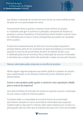 que oferece a impressão de convites em troca de ter sua marca exibida ao lado
do palco em uma apresentação de música.

Financiamento direto é quando a empresa investe dinheiro no projeto
e o realizador pode geri-lo conforme o planejado, comprando de terceiros os
produtos e serviços necessários. O financiamento direto também se dá em troca
de visibilidade para a marca e outras contrapartidas que podem ser acordadas
entre as partes.

O patrocínio empresarial pode ser feito com recursos próprios (quando a
empresa destina parte de seu orçamento ao apoio de projetos) ou incentivados
(quando os recursos são provenientes de parte do imposto devido, o que
é viabilizado pelas leis de incentivo). Para a destinação de recursos incentivados
é necessário que o projeto tenha sido autorizado a captar recursos pelo Governo.


Fatores valorizados pelas empresas na escolha de projetos


Abaixo seguem algumas perguntas que podem ajudá-lo a preparar seu projeto
para a apresentação a uma empresa, destacando pontos relevantes para os
patrocinadores.

Como o meu projeto pode ajudar a construir uma reputação cidadã
para a marca da empresa?

Uma série de fatores de mercado tem levado as empresas a buscar a associação
de suas marcas a ações de interesse público.

O primeiro deles é a necessidade de encontrar formas de comunicação
que chamem atenção em meio à enxurrada de informações que as pessoas
recebem todos os dias pela TV, internet, rádio, meios impressos etc. O outro é a
preocupação cada vez maior que as empresas têm para com o bem da sociedade.
 