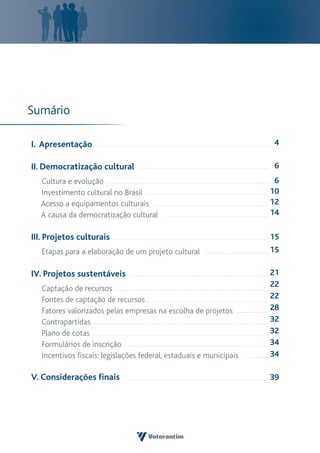 Sumário

I. Apresentação                                                      4

II. Democratização cultural                                          6
  Cultura e evolução                                                  6
  Investimento cultural no Brasil                                    10
  Acesso a equipamentos culturais                                    12
  A causa da democratização cultural                                 14

III. Projetos culturais                                              15
   Etapas para a elaboração de um projeto cultural                   15

IV. Projetos sustentáveis                                            21
                                                                     22
   Captação de recursos
   Fontes de captação de recursos                                    22
   Fatores valorizados pelas empresas na escolha de projetos         28
   Contrapartidas                                                    32
   Plano de cotas                                                    32
   Formulários de inscrição                                          34
   Incentivos fiscais: legislações federal, estaduais e municipais   34

V. Considerações finais                                              39
 