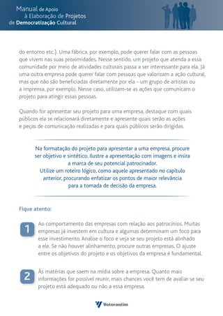 do entorno etc.). Uma fábrica, por exemplo, pode querer falar com as pessoas
que vivem nas suas proximidades. Nesse sentido, um projeto que atenda a essa
comunidade por meio de atividades culturais passa a ser interessante para ela. Já
uma outra empresa pode querer falar com pessoas que valorizam a ação cultural,
mas que não são beneficiadas diretamente por ela - um grupo de artistas ou
a imprensa, por exemplo. Nesse caso, utilizam-se as ações que comunicam o
projeto para atingir essas pessoas.

Quando for apresentar seu projeto para uma empresa, destaque com quais
públicos ela se relacionará diretamente e apresente quais serão as ações
e peças de comunicação realizadas e para quais públicos serão dirigidas.


      Na formatação do projeto para apresentar a uma empresa, procure
      ser objetivo e sintético. Ilustre a apresentação com imagens e insira
                      a marca de seu potencial patrocinador.
        Utilize um roteiro lógico, como aquele apresentado no capítulo
          anterior, procurando enfatizar os pontos de maior relevância
                      para a tomada de decisão da empresa.



Fique atento:

        Ao comportamento das empresas com relação aos patrocínios. Muitas
  1     empresas já investem em cultura e algumas determinam um foco para
        esse investimento. Analise o foco e veja se seu projeto está alinhado
        a ele. Se não houver alinhamento, procure outras empresas. O ajuste
        entre os objetivos do projeto e os objetivos da empresa é fundamental.


        Às matérias que saem na mídia sobre a empresa. Quanto mais
  2     informações for possível reunir, mais chances você tem de avaliar se seu
        projeto está adequado ou não a essa empresa.
 