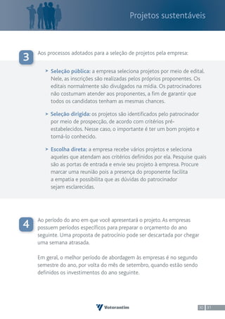 Projetos sustentáveis



    Aos processos adotados para a seleção de projetos pela empresa:
3
         Seleção pública: a empresa seleciona projetos por meio de edital.
         Nele, as inscrições são realizadas pelos próprios proponentes. Os
         editais normalmente são divulgados na mídia. Os patrocinadores
         não costumam atender aos proponentes, a fim de garantir que
         todos os candidatos tenham as mesmas chances.

         Seleção dirigida: os projetos são identificados pelo patrocinador
         por meio de prospecção, de acordo com critérios pré-
         estabelecidos. Nesse caso, o importante é ter um bom projeto e
         torná-lo conhecido.

         Escolha direta: a empresa recebe vários projetos e seleciona
         aqueles que atendam aos critérios definidos por ela. Pesquise quais
         são as portas de entrada e envie seu projeto à empresa. Procure
         marcar uma reunião pois a presença do proponente facilita
         a empatia e possibilita que as dúvidas do patrocinador
         sejam esclarecidas.




    Ao período do ano em que você apresentará o projeto. As empresas
4   possuem períodos específicos para preparar o orçamento do ano
    seguinte. Uma proposta de patrocínio pode ser descartada por chegar
    uma semana atrasada.

    Em geral, o melhor período de abordagem às empresas é no segundo
    semestre do ano, por volta do mês de setembro, quando estão sendo
    definidos os investimentos do ano seguinte.




                                                                         30 31
 