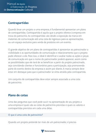 Contrapartidas

Quando levar um projeto a uma empresa, é fundamental apresentar um plano
de contrapartidas. Contrapartida é aquilo que o projeto oferece à empresa em
troca do patrocínio. As contrapartidas vão desde a exposição da marca em
materiais de comunicação até uma cota de ingressos para as apresentações,
ou um espaço exclusivo para venda de produtos em um evento.

O grande objetivo de um plano de contrapartidas é apresentar ao patrocinador a
visibilidade e as oportunidades de comunicação e relacionamento que o projeto
pode oferecer a ele. Para isso, o ideal é identificar e avaliar todas as ações e peças
de comunicação em que o nome do patrocinador poderá aparecer, assim como
as possibilidades que ele terá de se beneficiar a partir do projeto patrocinado,
seja convidando clientes e funcionários para a participação, seja promovendo
parte do evento dentro da empresa e assim por diante. A marca sempre deve
estar em destaque para que o patrocinador se sinta atraído pela contrapartida.

Um conjunto de contrapartidas deve estar sempre associado a uma cota
de patrocínio.




Plano de cotas

Uma das perguntas que você pode ouvir na apresentação de seu projeto a
uma empresa é quais são as cotas de patrocínio previstas e quais os valores e
contrapartidas previstos em cada uma delas.

O que é uma cota de patrocínio?

Quando um projeto pretende ter mais de um patrocinador, é preciso
 