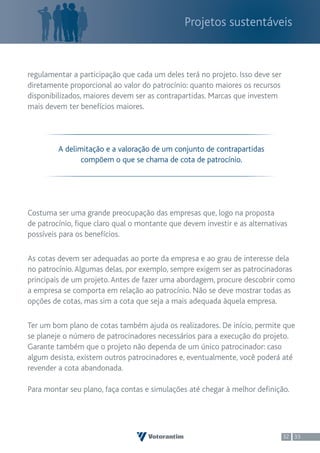 Projetos sustentáveis


regulamentar a participação que cada um deles terá no projeto. Isso deve ser
diretamente proporcional ao valor do patrocínio: quanto maiores os recursos
disponibilizados, maiores devem ser as contrapartidas. Marcas que investem
mais devem ter benefícios maiores.




         A delimitação e a valoração de um conjunto de contrapartidas
                compõem o que se chama de cota de patrocínio.




Costuma ser uma grande preocupação das empresas que, logo na proposta
de patrocínio, fique claro qual o montante que devem investir e as alternativas
possíveis para os benefícios.

As cotas devem ser adequadas ao porte da empresa e ao grau de interesse dela
no patrocínio. Algumas delas, por exemplo, sempre exigem ser as patrocinadoras
principais de um projeto. Antes de fazer uma abordagem, procure descobrir como
a empresa se comporta em relação ao patrocínio. Não se deve mostrar todas as
opções de cotas, mas sim a cota que seja a mais adequada àquela empresa.

Ter um bom plano de cotas também ajuda os realizadores. De início, permite que
se planeje o número de patrocinadores necessários para a execução do projeto.
Garante também que o projeto não dependa de um único patrocinador: caso
algum desista, existem outros patrocinadores e, eventualmente, você poderá até
revender a cota abandonada.

Para montar seu plano, faça contas e simulações até chegar à melhor definição.




                                                                               32 33
 