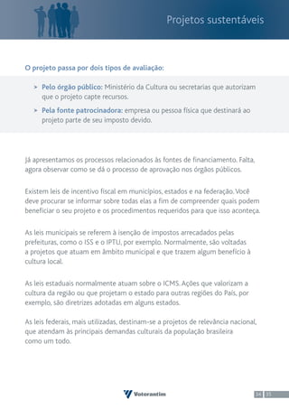 Projetos sustentáveis



O projeto passa por dois tipos de avaliação:

     Pelo órgão público: Ministério da Cultura ou secretarias que autorizam
     que o projeto capte recursos.
     Pela fonte patrocinadora: empresa ou pessoa física que destinará ao
     projeto parte de seu imposto devido.




Já apresentamos os processos relacionados às fontes de financiamento. Falta,
agora observar como se dá o processo de aprovação nos órgãos públicos.

Existem leis de incentivo fiscal em municípios, estados e na federação. Você
deve procurar se informar sobre todas elas a fim de compreender quais podem
beneficiar o seu projeto e os procedimentos requeridos para que isso aconteça.

As leis municipais se referem à isenção de impostos arrecadados pelas
prefeituras, como o ISS e o IPTU, por exemplo. Normalmente, são voltadas
a projetos que atuam em âmbito municipal e que trazem algum benefício à
cultura local.

As leis estaduais normalmente atuam sobre o ICMS. Ações que valorizam a
cultura da região ou que projetam o estado para outras regiões do País, por
exemplo, são diretrizes adotadas em alguns estados.

As leis federais, mais utilizadas, destinam-se a projetos de relevância nacional,
que atendam às principais demandas culturais da população brasileira
como um todo.




                                                                                34 35
 