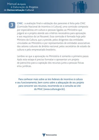 CNIC: a avaliação final e validação dos pareceres é feita pela CNIC
3    (Comissão Nacional de Incentivo à Cultura), uma comissão composta
     por especialistas em cultura e pessoas ligadas ao Ministério que
     julgará se o projeto atende aos critérios necessários para aprovação
     e aos requisitos da Lei Rouanet. Essa comissão é formada hoje pelo
     Ministro da Cultura, que a preside, pelos dirigentes das entidades
     vinculadas ao Ministério e por representantes de entidades associativas
     dos setores culturais de âmbito nacional, pelos secretários de estado da
     cultura e pelo empresariado brasileiro.

     Lembre-se que a aprovação no Ministério é somente o primeiro passo.
     Após esta estapa é preciso formatar e apresentar um projeto
     de patrocínio para a captação dos recursos junto a pessoas físicas
     e/ou jurídicas.




       Para conhecer mais sobre as leis federais de incentivo à cultura
    e seu funcionamento, bem como sobre a adequação de seu projeto
       para concorrer aos recursos, recomenda-se a consulta ao site
                      do MinC (www.cultura.gov.br).
 