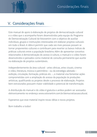 Considerações finais



V. Considerações finais

Este manual de apoio à elaboração de projetos de democratização cultural
e o vídeo que o acompanha foram desenvolvidos pela equipe do Programa
de Democratização Cultural da Votorantim com o objetivo de auxiliar
indivíduos, grupos e instituições interessadas em elaborar projetos culturais
em todo o Brasil. A idéia é permitir que cada vez mais pessoas possam se
tornar proponentes culturais e contribuam para reverter os baixos índices de
práticas culturais entre a população brasileira. Além de apresentar conceitos
relacionados à democratização do acesso à cultura, o manual e o vídeo foram
desenvolvidos e pensados como material de consulta permanente que auxilie
na elaboração de projetos sustentáveis.

Independentemente da área cultural - artes cênicas, artes visuais, cinema
e vídeo, literatura, música e patrimônio - ou da estratégia adotada -
exibição, circulação, formação, práticas etc. -, o material visa fomentar ações
comprometidas com a ampliação do acesso da população às produções
artísticas, qualificando os projetos desde o processo de elaboração. Projetos
bem estruturados possuem maior viabilidade e potencial de transformação.

A distribuição do manual e do vídeo é gratuita e ambos podem ser acessados
eletronicamente no endereço www.votorantim.com.br/democratizacaocultural.

Esperamos que esse material inspire novas idéias e novos projetos.

Bom trabalho a todos!




                                                                                  38 39
 