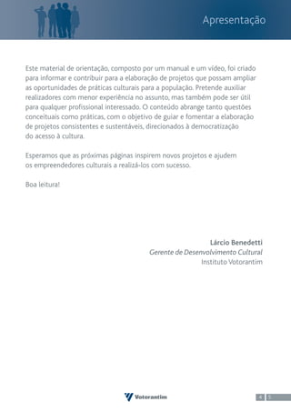 Apresentação



Este material de orientação, composto por um manual e um vídeo, foi criado
para informar e contribuir para a elaboração de projetos que possam ampliar
as oportunidades de práticas culturais para a população. Pretende auxiliar
realizadores com menor experiência no assunto, mas também pode ser útil
para qualquer profissional interessado. O conteúdo abrange tanto questões
conceituais como práticas, com o objetivo de guiar e fomentar a elaboração
de projetos consistentes e sustentáveis, direcionados à democratização
do acesso à cultura.

Esperamos que as próximas páginas inspirem novos projetos e ajudem
os empreendedores culturais a realizá-los com sucesso.

Boa leitura!




                                                           Lárcio Benedetti
                                        Gerente de Desenvolvimento Cultural
                                                        Instituto Votorantim




                                                                              4   5
 