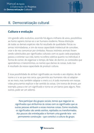 II. Democratização cultural

Cultura e evolução

Um grande salto evolutivo, ocorrido há alguns milhares de anos, possibilitou
ao homo sapiens tornar-se o ser humano moderno. Nossa distinção
de todas as demais espécies não foi resultado de qualidades físicas ou
armas intimidadoras, e sim da nossa capacidade intelectual de conceber,
criar e de nos comunicar por símbolos. Nossos instintos animais foram
sendo substituídos por significados culturais com os quais cada população
passou a orientar sua vida, tanto na esfera coletiva quanto na individual. A
forma de comer, de organizar o tempo, de falar, de dormir, os conteúdos que
aprendemos e transmitimos, os nomes que damos às coisas, tudo isso
é resultado da nossa capacidade de produzir cultura.


É essa possibilidade de atribuir significados ao mundo e aos objetos, de dar
nome a si e ao que nos cerca, que permite aos humanos não só adaptar-
se ao meio, mas também adaptar o meio a si. A todo momento em nossas
vidas procuramos explicar e dar sentido às coisas. Um tronco de árvore, por
exemplo, passa a ter um significado e torna-se um banco para alguns. Para
outros, pode ser um adorno.



           Para participar dos grupos sociais, temos que negociar os
       significados que atribuímos às coisas com os significados que as
       outras pessoas atribuem a essas mesmas coisas. Como resultado,
        os significados vão sendo aceitos, rejeitados ou transformados.
         Aos poucos são entrelaçados e formam uma grande teia - em
          permanente construção - que constitui a cultura do grupo.
 
