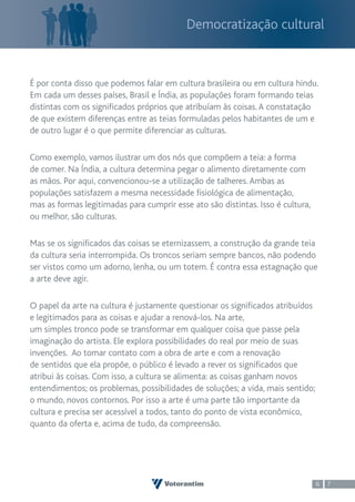 Democratização cultural



É por conta disso que podemos falar em cultura brasileira ou em cultura hindu.
Em cada um desses países, Brasil e Índia, as populações foram formando teias
distintas com os significados próprios que atribuíam às coisas. A constatação
de que existem diferenças entre as teias formuladas pelos habitantes de um e
de outro lugar é o que permite diferenciar as culturas.

Como exemplo, vamos ilustrar um dos nós que compõem a teia: a forma
de comer. Na Índia, a cultura determina pegar o alimento diretamente com
as mãos. Por aqui, convencionou-se a utilização de talheres. Ambas as
populações satisfazem a mesma necessidade fisiológica de alimentação,
mas as formas legitimadas para cumprir esse ato são distintas. Isso é cultura,
ou melhor, são culturas.

Mas se os significados das coisas se eternizassem, a construção da grande teia
da cultura seria interrompida. Os troncos seriam sempre bancos, não podendo
ser vistos como um adorno, lenha, ou um totem. É contra essa estagnação que
a arte deve agir.

O papel da arte na cultura é justamente questionar os significados atribuídos
e legitimados para as coisas e ajudar a renová-los. Na arte,
um simples tronco pode se transformar em qualquer coisa que passe pela
imaginação do artista. Ele explora possibilidades do real por meio de suas
invenções. Ao tomar contato com a obra de arte e com a renovação
de sentidos que ela propõe, o público é levado a rever os significados que
atribui às coisas. Com isso, a cultura se alimenta: as coisas ganham novos
entendimentos; os problemas, possibilidades de soluções; a vida, mais sentido;
o mundo, novos contornos. Por isso a arte é uma parte tão importante da
cultura e precisa ser acessível a todos, tanto do ponto de vista econômico,
quanto da oferta e, acima de tudo, da compreensão.




                                                                                 6   7
 