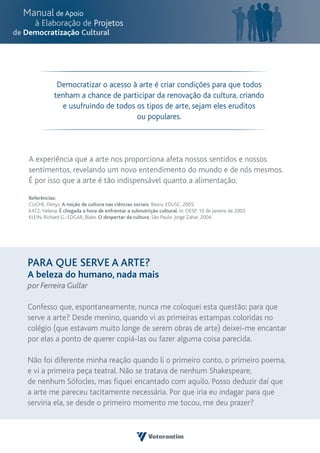 Democratizar o acesso à arte é criar condições para que todos
           tenham a chance de participar da renovação da cultura, criando
             e usufruindo de todos os tipos de arte, sejam eles eruditos
                                   ou populares.




A experiência que a arte nos proporciona afeta nossos sentidos e nossos
sentimentos, revelando um novo entendimento do mundo e de nós mesmos.
É por isso que a arte é tão indispensável quanto a alimentação.

Referências:
CUCHE, Denyz. A noção de cultura nas ciências sociais. Bauru: EDUSC, 2005.
KATZ, Helena. É chegada a hora de enfrentar a subnutrição cultural. In: OESP, 10 de janeiro de 2003
KLEIN, Richard G.; EDGAR, Blake. O despertar da cultura. São Paulo: Jorge Zahar, 2004.




PARA QUE SERVE A ARTE?
A beleza do humano, nada mais
por Ferreira Gullar

Confesso que, espontaneamente, nunca me coloquei esta questão: para que
serve a arte? Desde menino, quando vi as primeiras estampas coloridas no
colégio (que estavam muito longe de serem obras de arte) deixei-me encantar
por elas a ponto de querer copiá-las ou fazer alguma coisa parecida.

Não foi diferente minha reação quando li o primeiro conto, o primeiro poema,
e vi a primeira peça teatral. Não se tratava de nenhum Shakespeare,
de nenhum Sófocles, mas fiquei encantado com aquilo. Posso deduzir daí que
a arte me pareceu tacitamente necessária. Por que iria eu indagar para que
serviria ela, se desde o primeiro momento me tocou, me deu prazer?
 