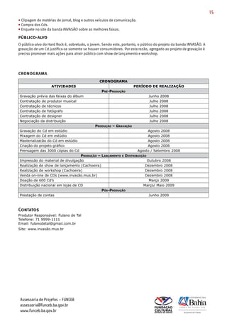 15
• Clipagem de matérias de jornal, blog e outros veículos de comunicação.
• Compra dos Cds.
• Enquete no site da banda INVASÃO sobre as melhores faixas.

público-alvo
O público­alvo do Hard Rock é, sobretudo, o jovem. Sendo este, portanto, o público do projeto da banda INVASÃO. A
gravação de um Cd justifica­se somente se houver consumidores. Por esta razão, agregado ao projeto de gravação é
preciso promover mais ações para atrair público com show de lançamento e workshop.




cronograma
                                                 CRONOGRAMA
                    ATIVIDADES                                        PERÍODO DE REALIZAÇÃO
                                                  PRé-PROduçãO
Gravação prévia das faixas do álbum                                             Junho 2008
Contratação de produtor musical                                                 Julho 2008
Contratação de técnicos                                                         Julho 2008
Contratação de fotógrafo                                                        Julho 2008
Contratação de designer                                                         Julho 2008
Negociação da distribuição                                                      Julho 2008
                                              PROduçãO – GRAvAçãO
Gravação do Cd em estúdio                                                       Agosto 2008
Mixagem do Cd em estúdio                                                        Agosto 2008
Masterializacão do Cd em estúdio                                                Agosto 2008
Criação do projeto gráfico                                                      Agosto 2008
Prensagem das 3000 cópias do Cd                                            Agosto / Setembro 2008
                                   PROduçãO – LANçAMeNtO e distRibuiçãO
Impressão do material de divulgação                                     Outubro 2008
Realização de show de lançamento (Cachoeira)                          Dezembro 2008
Realização de workshop (Cachoeira)                                    Dezembro 2008
Venda on-line de CDs (www.invasão.mus.br)                             Dezembro 2008
Doação de 600 Cd’s                                                       Março 2009
Distribuição nacional em lojas de CD                                 Março/ Maio 2009
                                              Pós-PROduçãO
Prestação de contas                                                      Junho 2009



Contatos
Produtor Responsável: Fulano de Tal
Telefone: 71 9999-1111
Email: fulanodetal@gmail.com.br
Site: www.invasão.mus.br




 Assessoria de Projetos – FUNCEB
 assessoria@funceb.ba.gov.br
 www.funceb.ba.gov.br
 