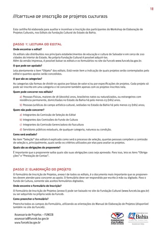 18

///Cartilha de inscrição de projetos culturais

Esta cartilha foi elaborada para auxiliar e incentivar a inscrição dos participantes do Workshop de Elaboração de
Projetos Culturais, nos Editais da Fundação Cultural do Estado da Bahia.



PASSO 1: LEITURA DO EDITAL
Onde encontrar o edital?
Os editais são distribuídos nos principais estabelecimentos de educação e cultura de Salvador e em cerca de 200
cidades do interior do Estado. Na própria Fundação Cultural é possível adquiri­los.
Além da versão impressa, é possível baixar os editais e os formulários no site da Funceb www.funceb.ba.gov.br.
O que pode ser apoiado?
Leia atentamente o item “Objeto” dos editais. Está neste item a indicação de quais projetos serão contemplados pelo
edital e quantos apoios serão concedidos.
O que são as categorias?
As categorias são formas de dividir os apoios por faixas de valor e/ou por especificações de projetos. Cada projeto só
pode ser inscrito em uma categoria e irá concorrer também apenas com os projetos inscritos nela.
Quem pode concorrer nos editais?
     a) Pessoas Físicas, maiores de 18 (dezoito) anos, brasileiros natos ou naturalizados, ou estrangeiros com
     residência permanente, domiciliadas no Estado da Bahia há pelo menos 03 (três) anos.
     b) Pessoas Jurídicas do campo artístico­cultural, sediadas no Estado da Bahia há pelo menos 03 (três) anos;
Quem não pode concorrer?
     a) Integrantes da Comissão de Seleção do Edital
     b) Integrantes das Comissões do Fundo de Cultura
     c) Integrantes da Comissão Gerenciadora do Fazcultura
     d) Servidores públicos estaduais, de qualquer categoria, natureza ou condição.
Como será avaliado?
No item “Seleção” dos editais é explicado como será o processo de seleção, quantas pessoas compõem a comissão
de seleção e, principalmente, quais serão os critérios utilizados por elas para avaliar os projetos.
Quais são as obrigações do proponente?
É importante que o proponente saiba quais são suas obrigações caso seja aprovado. Para isso, leia os itens “Obriga­
ções” e “Prestação de Contas”.




PASSO 2: ELABORAÇÃO DO PROJETO
O Formulário de Inscrição de Projetos, anexo I de todos os editais, é o documento mais importante que os proponen­
tes devem atender para concorrer ao apoio. O formulário deve ser respondido por escrito à mão ou digitado. Para o
Fundo de Cultura, somente são aceitos formulários digitados.
Onde encontro o Formulário de Inscrição?
O Formulário de Inscrição de Projetos (anexo I) pode ser baixado no site da Fundação Cultural (www.funceb.ba.gov.br)
ou ser adquirido na própria sede da Funceb.
Como preencher o Formulário?
Preencha todos os campos do Formulário, utilizando as orientações do Manual de Elaboração de Projetos (disponível
também no site da Funceb).

 Assessoria de Projetos – FUNCEB
 assessoria@funceb.ba.gov.br
 www.funceb.ba.gov.br
 