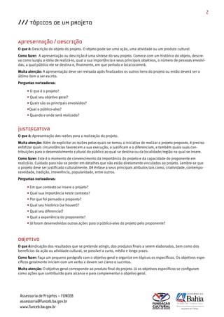 2

/// TÓPICOS DE UM PROJETO

Apresentação / Descrição
O que é: Descrição do objeto do projeto. O objeto pode ser uma ação, uma atividade ou um produto cultural.
Como fazer: A apresentação ou descrição é uma síntese do seu projeto. Comece com um histórico do objeto, descre­
va como surgiu a idéia de realizá­lo, qual a sua importância e seus principais objetivos, o número de pessoas envolvi­
das, a qual público ele se destina e, finalmente, em que período e local ocorrerá.
Muita atenção: A apresentação deve ser revisada após finalizados os outros itens do projeto ou então deverá ser o
último item a ser escrito.
Perguntas norteadoras:

     • O que é o projeto?
     • Qual seu objetivo geral?
     • Quais são os principais envolvidos?
     •Qual o público­alvo?
     • Quando e onde será realizado?


Justificativa
O que é: Apresentação das razões para a realização do projeto.
Muita atenção: Além de explicitar as razões pelas quais se tomou a iniciativa de realizar o projeto proposto, é preciso
enfatizar quais circunstâncias favorecem a sua execução, o justificam e o diferenciam, e também quais suas con­
tribuições para o desenvolvimento cultural do público ao qual se destina ou da localidade/região na qual se insere.
Como fazer: Este é o momento de convencimento da importância do projeto e da capacidade do proponente em
realizá­lo. Cuidado para não se perder em detalhes que não estão diretamente vinculados ao projeto. Lembre­se que
o projeto deve ser justificado culturalmente. Dê ênfase a seus principais atributos tais como, criatividade, contempo­
raneidade, tradição, irreverência, popularidade, entre outros.
Perguntas norteadoras:

     • Em que contexto se insere o projeto?
     • Qual sua importância neste contexto?
     • Por que foi pensado e proposto?
     • Qual seu histórico (se houver)?
     • Qual seu diferencial?
     • Qual a experiência do proponente?
     • Já foram desenvolvidas outras ações para o público­alvo do projeto pelo proponente?



Objetivo
O que é:Indicação dos resultados que se pretende atingir, dos produtos finais a serem elaborados, bem como dos
benefícios da ação ou atividade cultural, se possível a curto, médio e longo prazo.
Como fazer: Faça um pequeno parágrafo com o objetivo geral e organize em tópicos os específicos. Os objetivos espe­
cíficos geralmente iniciam com um verbo e devem ser claros e sucintos.
Muita atenção: O objetivo geral corresponde ao produto final do projeto. Já os objetivos específicos se configuram
como ações que contribuirão para alcance e para complementar o objetivo geral.




 Assessoria de Projetos – FUNCEB
 assessoria@funceb.ba.gov.br
 www.funceb.ba.gov.br
 