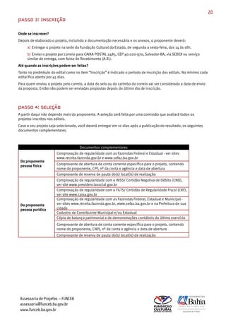 20
PASSO 3: INSCRIÇÃO

Onde se inscrever?
Depois de elaborado o projeto, incluindo a documentação necessária e os anexos, o proponente deverá:
     a) Entregar o projeto na sede da Fundação Cultural do Estado, de segunda a sexta­feira, das 14 às 18h.
     b) Enviar o projeto por correio para CAIXA POSTAL 2485, CEP 40.020­970, Salvador­BA, via SEDEX ou serviço
     similar de entrega, com Aviso de Recebimento (A.R.).
Até quando as inscrições podem ser feitas?
Tanto no preâmbulo do edital como no item “Inscrição” é indicado o período de inscrição dos editais. No mínimo cada
edital fica aberto por 45 dias.
Para quem enviou o projeto pelo correio, a data do selo ou do carimbo do correio vai ser considerada a data de envio
da proposta. Então não podem ser enviadas propostas depois do último dia de inscrição.




PASSO 4: SELEÇÃO
A partir daqui não depende mais do proponente. A seleção será feita por uma comissão que avaliará todos os
projetos inscritos nos editais.
Caso o seu projeto seja selecionado, você deverá entregar em 10 dias após a publicação do resultado, os seguintes
documentos complementares.




                       Comprovação de regularidade com as Fazendas Federal e Estadual ­ ver sites
                       www.receita.fazenda.gov.br e www.sefaz.ba.gov.br
 Do proponente
 pessoa física         Comprovante de abertura de conta corrente específica para o projeto, contendo
                       nome do proponente, CPF, nº da conta e agência e data de abertura
                       Comprovante de reserva de pauta do(s) local(is) de realização
                       Comprovação de regularidade com o INSS/ Certidão Negativa de Débito (CND),
                       ver site www.previdenciasocial.gov.br
                       Comprovação de regularidade com o FGTS/ Certidão de Regularidade Fiscal (CRF),
                       ver site www.caixa.gov.br
                       Comprovação de regularidade com as Fazendas Federal, Estadual e Municipal ­
 Do proponente         ver sites www.receita.fazenda.gov.br, www.sefaz.ba.gov.br e na Prefeitura de sua
 pessoa purídica       cidade
                       Cadastro de Contribuinte Municipal e/ou Estadual
                       Cópia de balanço patrimonial e de demonstrações contábeis do último exercício
                       Comprovante de abertura de conta corrente específica para o projeto, contendo
                       nome do proponente, CNPJ, nº da conta e agência e data de abertura
                       Comprovante de reserva de pauta do(s) local(is) de realização




 Assessoria de Projetos – FUNCEB
 assessoria@funceb.ba.gov.br
 www.funceb.ba.gov.br
 