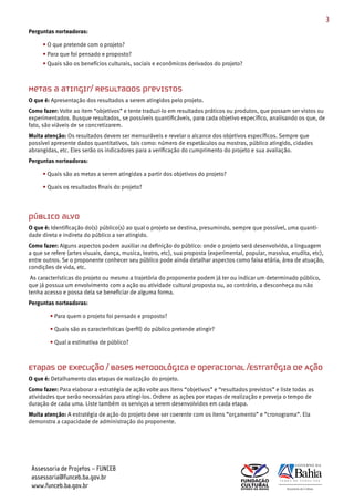 3
Perguntas norteadoras:

     • O que pretende com o projeto?
     • Para que foi pensado e proposto?
     • Quais são os benefícios culturais, sociais e econômicos derivados do projeto?



Metas a atingir/ Resultados previstos
O que é: Apresentação dos resultados a serem atingidos pelo projeto.
Como fazer: Volte ao item “objetivos” e tente traduzi­lo em resultados práticos ou produtos, que possam ser vistos ou
experimentados. Busque resultados, se possíveis quantificáveis, para cada objetivo específico, analisando os que, de
fato, são viáveis de se concretizarem.
Muita atenção: Os resultados devem ser mensuráveis e revelar o alcance dos objetivos específicos. Sempre que
possível apresente dados quantitativos, tais como: número de espetáculos ou mostras, público atingido, cidades
abrangidas, etc. Eles serão os indicadores para a verificação do cumprimento do projeto e sua avaliação.
Perguntas norteadoras:

     • Quais são as metas a serem atingidas a partir dos objetivos do projeto?

     • Quais os resultados finais do projeto?




Público alvo
O que é: Identificação do(s) público(s) ao qual o projeto se destina, presumindo, sempre que possível, uma quanti­
dade direta e indireta do público a ser atingido.
Como fazer: Alguns aspectos podem auxiliar na definição do público: onde o projeto será desenvolvido, a linguagem
a que se refere (artes visuais, dança, musica, teatro, etc), sua proposta (experimental, popular, massiva, erudita, etc),
entre outros. Se o proponente conhecer seu público pode ainda detalhar aspectos como faixa etária, área de atuação,
condições de vida, etc.
 As características do projeto ou mesmo a trajetória do proponente podem já ter ou indicar um determinado público,
que já possua um envolvimento com a ação ou atividade cultural proposta ou, ao contrário, a desconheça ou não
tenha acesso e possa dela se beneficiar de alguma forma.
Perguntas norteadoras:

        • Para quem o projeto foi pensado e proposto?

        • Quais são as características (perfil) do público pretende atingir?

        • Qual a estimativa de público?



Etapas de Execução / Bases Metodológica e Operacional /Estratégia de Ação
O que é: Detalhamento das etapas de realização do projeto.
Como fazer: Para elaborar a estratégia de ação volte aos itens “objetivos” e “resultados previstos” e liste todas as
atividades que serão necessárias para atingi­los. Ordene as ações por etapas de realização e preveja o tempo de
duração de cada uma. Liste também os serviços a serem desenvolvidos em cada etapa.
Muita atenção: A estratégia de ação do projeto deve ser coerente com os itens “orçamento” e “cronograma”. Ela
demonstra a capacidade de administração do proponente.




 Assessoria de Projetos – FUNCEB
 assessoria@funceb.ba.gov.br
 www.funceb.ba.gov.br
 
