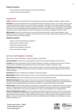 5
Perguntas norteadoras:

     • Em que período as ações/etapas do projeto serão realizadas?
     • Quanto tempo durará cada etapa?




Orçamento
O que é: Indicação dos recursos financeiros necessários para execução do projeto, com valores unitários e totais.
Como fazer: O orçamento também deve ser apresentado em forma de tabela, por itens e não em texto. Sugere­se que
o orçamento pelo menos indique: item, valor unitário, quantidade e valor total. O valor total do projeto é a multipli­
cação de todos os itens anteriores. Remeta­se às ações indicadas no cronograma e veja quais gastos estão implícitos
em cada uma delas. Geralmente os projetos prevêem recursos para: pessoal e serviços; infra­estrutura e montagem;
material de consumo; material gráfico; custos administrativos; comunicação e divulgação; impostos e taxas.
Muita atenção: A maioria dos editais possui uma cota limite de financiamento. Caso o projeto extrapole o valor
determinado, deverá comprovar a existência de outras fontes de financiamento. Neste caso, divida os totais em valor
solicitado ao edital e valor total do projeto.
Perguntas norteadoras:

     • Qual o custo de cada etapa do cronograma?
     • Quais valores unitários e totais?
     • Quais são as fontes previstas?
     • Quanto será solicitado a cada fonte?
     • Qual o valor total do projeto?




Outras informações e Anexos
Fique atento a outras informações e anexos que podem ser solicitados.
Carta de anuência: Comprovando a participação dos profissionais envolvidos indicados na ficha técnica.
Currículo: Resumido do proponente e dos principais envolvidos no projeto, com ênfase na área cultural. É interes­
sante ressaltar a experiência do proponente em temas relacionados aos editais, quando for o caso.
Estimativa de arrecadação: Multiplique o valor unitário do ingresso ou produto cultural pela quantidade pessoas
poderão adquiri­lo – esta estimativa pode ser feita, por exemplo, a partir do número de lugares do local onde será
realizado o projeto.
Ficha técnica: Número de profissionais envolvidos e respectivas funções.
Material gráfico: Folders, matérias de jornal, dvd’s, entre outros materiais que indiquem outros projetos do proponente.
Plano de Acesso: Descreva as estratégias de promoção do acessod população ao projeto.
Plano de Comunicação: Indique em quais veículos de comunicação o projeto será divulgado. Em outras palavras, o
plano descreve que tipo de publicidade, assessoria de imprensa e/ou marketing estão previstos. É possível formular
um plano de comunicação alternativo, mais barato e eficiente, se o proponente conhecer o seu público.
Plano de Cotas: Quando você for adaptar seu projeto para a captação de recursos, deverá indicar cotas de patrocínio
para que a empresa possa escolher. As cotas são níveis hierárquicos de parcerias: patrocínio, co­patrocínio, apoio,
promoção, colaboração, etc. Para cada cota determine um custo e uma divulgação da marca diferenciados.
Quadro de distribuição do produto: No caso de projetos que tenham produtos concretos, como CDs, livros, jornais,
ou mesmo espetáculos e apresentações, o proponente deve indicar a tiragem de seu produto e sua distribuição. Em
alguns editais e leis de incentivo, a instância financiadora solicita que 20% do produto seja distribuído de maneira
gratuita, neste caso o proponente também deve listar quais entidades são beneficiadas, como bibliotecas, escolas
públicas, videotecas, etc.




 Assessoria de Projetos – FUNCEB
 assessoria@funceb.ba.gov.br
 www.funceb.ba.gov.br
 