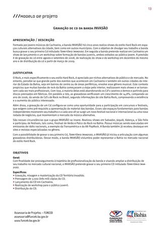 13

///Modelo de Projeto

                                   Gravação de cd da banda INVASÃO


apresentação / descrição
Formada por jovens músicos de Cachoeira, a banda INVASÃO há cinco anos realiza shows do estilo Hard Rock em espa­
ços culturais alternativos da cidade, bem como em outros municípios. Com o objetivo de divulgar seu trabalho a banda
busca gravar o seu primeiro Cd intitulado Território Invadido. Em seguida a banda pretende realizar em Cachoeira um
show de lançamento e um workshop sobre formação de bandas juvenis, ambos voltados ao público jovem. A previsão
é de gravação do cd entre agosto e setembro de 2008, de realização do show e do workshop em dezembro do mesmo
ano e de distribuição do cd a partir de março de 2009.



justificativa
O Rock, e mais especificamente o seu estilo Hard Rock, é apreciado por nichos alternativos de público e de mercado. No
entanto, percebe­se que grande parte dos eventos que acontecem em Cachoeira e também em outras cidades do inte­
rior do Estado da Bahia, seja em bairros do centro ou de áreas periféricas, envolve esse gênero musical. Este contexto
propiciou que muitas bandas de rock da Bahia começassem a viajar pelo interior, realizassem mais shows e se tornas­
sem cada vez mais profissionais. Com isso, a maioria delas está abandonando os Cd’s caseiros e demos e partindo para
discos prensados em fábricas. Em paralelo a isto, as gravadoras verificaram um crescimento de 14,8%, comparado ao
ano de 2006, da venda de Cd’s de Rock no Brasil, segundo informações do site Bahia Rock, comprovando a existência
e o aumento do público interessado.
Além disso, a gravação de um Cd configura­se como uma oportunidade para a participação em concursos e festivais,
que exigem como pré­requisito a apresentação do material das bandas. Esses são espaços fundamentais para bandas
independentes mostrarem seu trabalho e a cada ano vê­se surgir um novo festival nacional e internacional ou uma nova
rodada de negócios, que movimentam o mercado da música alternativa.
São nessas circunstâncias que o grupo INVASÃO se insere. Realizou shows em Salvador, Jequié, Valença, e São Felix
e participou de festivais, tais como, Festival de Verão e Palco do Rock na Bahia. Possui músicas sendo executadas em
emissoras de rádio nacionais, a exemplo da Transamérica e da 88 PopRock. A Banda também já recebeu destaque em
sites e revistas especializadas no gênero.
Com a possibilidade de gravar o seu primeiro Cd, Território Invadido, o INVASÃO já iniciou a articulação com algumas
gravadoras distribuidoras. Desse modo, a banda INVASÃO vislumbra poder representar a Bahia no mercado nacional
do estilo Hard Rock.



objetivos
Geral:
Com finalidade dar prosseguimento à trajetória de profissionalização da banda e visando ampliar a distribuição de
seu trabalho no mercado cultural nacional, o INVASÃO pretende gravar o seu primeiro CD intitulado Território Inva-
dido.
Específicos:
• Gravação, mixagem e masterização do CD Território Invadido.
• Prensagem de 3.000 (três mil) cópias do CD.
• Lançamento do CD em Cachoeira.
• Realização de workshop para o público juvenil.
• Distribuição do CD.




 Assessoria de Projetos – FUNCEB
 assessoria@funceb.ba.gov.br
 www.funceb.ba.gov.br
 