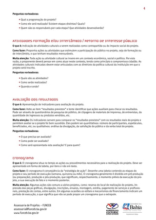 4
Perguntas norteadoras:

     • Qual a programação do projeto?
     • Como ele será realizado? Existem etapas distintas? Quais?
     • Quem são os responsáveis por cada etapa? Que atividades desenvolverão?




Atividades Formação e/ou Intercâmbio / Retorno de interesse público
O que é: Indicação de atividades culturais a serem realizadas como contrapartida ou do impacto social do projeto.
Como fazer: Proponha ações ou atividades que estimulem a participação do público no projeto, seja de formação ou
de intercâmbio, e que tenham resultados mensuráveis.
Muita atenção: Toda ação ou atividade cultural se insere em um contexto econômico, social e político. Por esta
razão, o proponente deverá pensar em como atuar neste contexto, tendo como princípio o compromisso cidadão. As
atividades culturais indicadas devem estar articuladas com as diretrizes da política cultural da instituição em que o
projeto será inscrito.
Perguntas norteadoras:

     • Quais são as atividades?
     • Como serão realizadas?
     • Quando e onde?




Avaliação dos resultados
O que é: Apresentação de indicadores para avaliação do projeto.
Como fazer: Volte ao item “resultados previstos” e tente identificar que ações auxiliam para checar os resultados.
Pode ser através de questionários de pesquisa de público, de clipagens de materiais de imprensa, de entrevistas, da
quantidade de ingressos ou produtos vendidos, etc.
Muita atenção: Os indicadores servem para comparar os “resultados previstos” com os resultados reais do projeto e
permitem avaliar se o projeto foi bem sucedido. Eles podem ser quantitativos: número de participantes, espetáculos,
beneficiados, etc; ou qualitativos: análise da divulgação, da satisfação do público e da verba total do projeto.
Perguntas norteadoras:

     • O que precisa ser avaliado?
     • Como pode ser avaliado?
     • Como será apresentada esta avaliação? E para quem?




Cronograma
O que é: O cronograma situa no tempo as ações ou procedimentos necessários para a realização do projeto. Deve ser
apresentado em forma de tabela, por itens e não em texto.
Como fazer: O cronograma é conseqüência da “estratégia de ação”. Desenhe uma tabela contendo as etapas do
projeto e seu período de execução (semana, quinzena ou mês). O cronograma geralmente é dividido em pré­produção
(ou preparação), produção e pós­produção, que significam, respectivamente, o momento prévio da execução do pro­
jeto, a sua execução de fato e o momento posterior.
Muita atenção: Algumas ações são comuns a vários projetos, como: reserva do local de realização do projeto, im­
pressão das peças gráficas, divulgação, inscrições, ensaios, montagem, estréia, pagamento de serviços e profissio­
nais, prestação de contas, entre outros. Em algumas ocasiões os editais e mecanismos de financiamento indicam um
período de execução, o que significa que não se pode propor um cronograma que o extrapole.



 Assessoria de Projetos – FUNCEB
 assessoria@funceb.ba.gov.br
 www.funceb.ba.gov.br
 