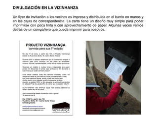 DIVULGACIÓN EN LA VIZINHANZA!
!
Un ﬂyer de invitación a los vecinos es impresa y distribuida en el barrio en manos y
en las cajas de correspondencia. La carta tiene un diseño muy simple para poder
imprimirse con poca tinta y con aprovechamiento de papel. Algunas veces vamos
detrás de un compañero que pueda imprimir para nosotros.!
 