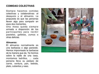 COMIDAS COLECTIVAS!
!
Siempre hacemos comidas
colectivas y colaborativas: el
desayuno y el almuerzo. La
propuesta es que las personas
lleven algo para compartir en
esos dos momentos.!
Una mesa queda siempre
armada a disponción de los
participantes para recibir
pasteles, galletas, zumos o
otras delicias. !
!
Almuerzo:!
El almuerzo normalmente es
una barbacoa o algo parecido.
Hemos improvisado la barbacoa
de la manera que da. Ya hicimos
sobre la rejilla de una casa,
montamos ladrillos, ... cada
persona lleva su pedazo de
carne, verdura, pan, bebida,
plato, cubiertos y vaso.!
	
  
	
  
 