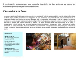A continuación presentamos una pequeña descrición de las acciones asi como las
actividades propuestas por los colaboradores.!
	
  
1ª Acción | Arte de Cerca!
La primera acción del Projeto Vizinhança ocurrió entre los días 07 y 25 de agosto de 2012, cuando el barrio Boa Vista,
en Porto Alegre, recibió por primera vez una galería de arte. Vendoarte, una galería de arte exclusivamente virtual, se
materializó durante este período en Alcides Gonzaga, 350. La residencia, desocupada a más de 2 años y en óptimas
condiciones, fue cedida por la propietaria, Luciane Ughini Sanmartin, para que la galería pudiera mostrar los trabajos de
más de 52 artistas que forman parte de su acervo. Las obras ocuparon todas las habitaciones de la casa. La
programación incluyó además una serie de talleres gratuitos de dibujo y pintura para niños y, además del público
interesado en estas actividades, diversos visitantes estuvieron en la casa para conocer el espacio y las acciones del
Projeto Vizinhança. Aproximadamente 300 personas circularon por el espacio, entre ellos, por supuesto, los vecinos del
barrio.!
!
 