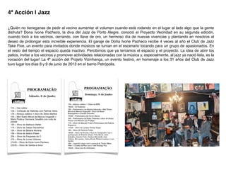 4ª Acción | Jazz!
¿Quién no tieneganas de pedir al vecino aumentar el volumen cuando está rodando en el lugar al lado algo que la gente
disfruta? Dona Ivone Pacheco, la diva del Jazz de Porto Alegre, conoció el Proyecto Vecindad en su segunda edición,
cuando tocó a los vecinos, cerrando, con llave de oro, un hermoso día de nuevas vivencias y plantando en nosotros el
deseo de prolongar esta increíble experiencia. El garaje de Doña Ivone Pacheco recibe 4 veces al año el Club de Jazz
Take Five, un evento para invitados donde músicos se turnan en el escenario tocando para un grupo de apasionados. En
el resto del tiempo el espacio queda inactivo. Percibimos que ya teníamos el espacio y el proyecto. La idea de abrir los
patios, invitar a los vecinos y promover actividades relacionadas con la música y, especialmente, al jazz ya nació lista, es la
vocación del lugar! La 4ª acción del Projeto Vizinhança, un evento festivo, en homenaje a los 31 años del Club de Jazz
tuvo lugar los días 8 y 9 de junio de 2013 en el barrio Petrópolis.!
 
