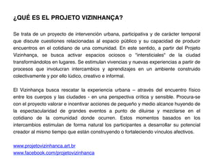¿QUÉ ES EL PROJETO VIZINHANÇA?!
	
  
Se trata de un proyecto de intervención urbana, participativa y de carácter temporal
que discute cuestiones relacionadas al espacio público y su capacidad de producir
encuentros en el cotidiano de una comunidad. En este sentido, a partir del Projeto
Vizinhança, se busca activar espacios ociosos o "intersticiales" de la ciudad
transformándolos en lugares. Se estimulan vivencias y nuevas experiencias a partir de
procesos que involucran intercambios y aprendizajes en un ambiente construido
colectivamente y por ello lúdico, creativo e informal.!
!
El Vizinhança busca rescatar la experiencia urbana – através del encuentro físico
entre los cuerpos y las ciudades - en una perspectiva crítica y sensible. Procura-se
con el proyecto valorar e incentivar acciones de pequeño y medio alcance huyendo de
la espectacularidad de grandes eventos a punto de diluirse y mezclarse en el
cotidiano de la comunidad donde ocurren. Estos momentos basados en los
intercambios estimulan de forma natural los participantes a desarrollar su potencial
creador al mismo tiempo que están construyendo o fortaleciendo vínculos afectivos.!
!
www.projetovizinhanca.art.br !
www.facebook.com/projetovizinhanca !
 