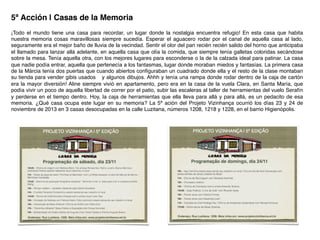 5ª Acción | Casas de la Memoria!
¡Todo el mundo tiene una casa para recordar, un lugar donde la nostalgia encuentra refugio! En esta casa que habita
nuestra memoria cosas maravillosas siempre sucedía. Esperar el aguacero rodar por el canal de aquella casa al lado,
seguramente era el mejor baño de lluvia de la vecindad. Sentir el olor del pan recién recién salido del horno que anticipaba
el llamado para lanzar allá adelante, en aquella casa que olía la comida, que siempre tenía galletas coloridas secándose
sobre la mesa. Tenía aquella otra, con los mejores lugares para esconderse o la de la calzada ideal para patinar. La casa
que nadie podía entrar, aquella que pertenecía a los fantasmas, lugar donde moraban miedos y fantasías. La primera casa
de la Márcia tenía dos puertas que cuando abiertos conﬁguraban un cuadrado donde ella y el resto de la clase montaban
su tienda para vender gibis usados ​​y algunos dibujos. Ahhh y tenía una rampa donde rodar dentro de la caja de cartón
era la mayor diversión! Aline siempre vivió en apartamento, pero era en la casa de la vuela Clara, en Santa María, que
podía vivir un poco de aquella libertad de correr por el patio, subir las escaleras al taller de herramientas del vuelo Serafín
y perderse en el tiempo dentro. Hoy, la caja de herramientas que ella lleva para allá y para allá, es un pedacito de esa
memoria. ¿Qué casa ocupa este lugar en su memoria? La 5ª ación del Projeto Vizinhança ocurrió los días 23 y 24 de
noviembre de 2013 en 3 casas desocupadas en la calle Luzitana, números 1208, 1218 y 1228, en el barrio Higienópolis.	
  
 