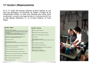 En la 11ª acción del proyecto volvemos al barrio Santana en una
casa que pertenece a la Asociación de Padres y Amigos de los
Excepcionales (APAE). La casa sería demolida para recibir futura
construcción. La acción tuvo lugar los días 3 y 4 de junio de 2017 en
la calle Maestro Mendanha, 71, en el barrio Santana, en Porto
Alegre.!
	
  
11ª Acción | (Re)encuentros!
 