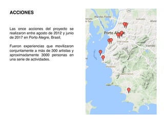 Las once acciones del proyecto se
realizaron entre agosto de 2012 y junio
de 2017 en Porto Alegre, Brasil. !
!
Fueron experiencias que movilizaron
conjuntamente a más de 300 artistas y
aproximadamente 3000 personas en
una serie de actividades.!
ACCIONES!
	
  
 