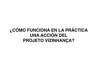 ¿CÓMO FUNCIONA EN LA PRÁCTICA
UNA ACCIÓN DEL !
PROJETO VIZINHANÇA?!
	
  
 
