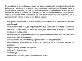 En la práctica, el proyecto ocurre cada vez que un colaborador accede al sitio web del
Vizinhança y convoca al colectivo, compuesto por colaboradores ﬂotantes, para la
realización de una nueva acción en determinado barrio de la ciudad. A partir de esta
solicitud se inicia el proceso de construcción de una acción teniendo como primera
tarea la obtención de la autorización de uso temporal del espacio sugerido. Con la
autorización en manos se siguen las demás etapas: !
!
•  divulgación del sitio de la nueva acción y convocatoria a la participación a través
del sitio web; !
•  visita al barrio con el grupo de participantes que atendieron al llamado en internet; !
•  primeros contactos con los vecinos y entrega de folletos que explican el proyecto e
invitan a la participación; !
•  la recepción de propuestas elaboradas por los colaboradores para ser realizadas
durante los días de encuentro; !
•  adecuación de las actividades y organización de la programación; !
•  distribución de invitaciones en la vecindad y divulgación en las redes sociales del
proyecto; !
•  organización y montaje del espacio; !
•  realización de la acción; !
•  desmontaje; !
•  publicación de los registros de la acción en la web.!
 