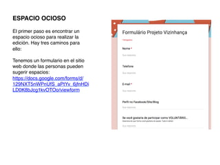ESPACIO OCIOSO!
!
El primer paso es encontrar un
espacio ocioso para realizar la
edición. Hay tres caminos para
ello:!
!
Tenemos un formulario en el sitio
web donde las personas pueden
sugerir espacios:
https://docs.google.com/forms/d/
129NXT5nWPnUfS_aPtYv_6jfnHDi
LD0K8bJcg1kvOTOo/viewform!
	
  
 