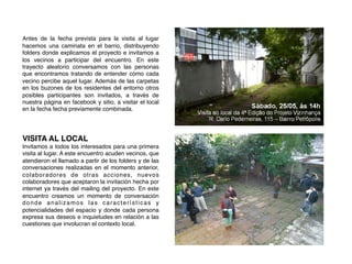 !
!
Antes de la fecha prevista para la visita al lugar
hacemos una caminata en el barrio, distribuyendo
folders donde explicamos el proyecto e invitamos a
los vecinos a participar del encuentro. En este
trayecto aleatorio conversamos con las personas
que encontramos tratando de entender cómo cada
vecino percibe aquel lugar. Además de las carpetas
en los buzones de los residentes del entorno otros
posibles participantes son invitados, a través de
nuestra página en facebook y sitio, a visitar el local
en la fecha fecha previamente combinada.!
!
!
!
VISITA AL LOCAL!
Invitamos a todos los interesados para una primera
visita al lugar. A este encuentro acuden vecinos, que
atendieron el llamado a partir de los folders y de las
conversaciones realizadas en el momento anterior,
colaboradores de otras acciones, nuevos
colaboradores que aceptaron la invitación hecha por
internet ya través del mailing del proyecto. En este
encuentro creamos un momento de conversación
donde analizamos las características y
potencialidades del espacio y donde cada persona
expresa sus deseos e inquietudes en relación a las
cuestiones que involucran el contexto local.!
 