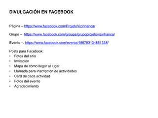 DIVULGACIÓN EN FACEBOOK!
!
!
Página – https://www.facebook.com/ProjetoVizinhanca/ !
!
Grupo – https://www.facebook.com/groups/grupoprojetovizinhanca/ !
!
Evento –. https://www.facebook.com/events/486783134851338/ !
!
Posts para Facebook:!
•  Fotos del sitio!
•  Invitación!
•  Mapa de cómo llegar al lugar!
•  Llamada para inscripción de actividades!
•  Card de cada actividad!
•  Fotos del evento!
•  Agradecimiento!
 