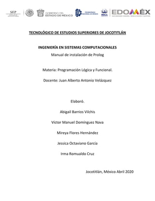 TECNOLÓGICO DE ESTUDIOS SUPERIORES DE JOCOTITLÁN
INGENIERÍA EN SISTEMAS COMPUTACIONALES
Manual de instalación de Prolog
Materia: Programación Lógica y Funcional.
Docente: Juan Alberto Antonio Velázquez
Elaboró.
Abigail Barrios Vilchis
Víctor Manuel Domínguez Nava
Mireya Flores Hernández
Jessica Octaviano García
Irma Romualdo Cruz
Jocotitlán, México Abril 2020
 