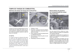 Características do seu veículo
4-31
OHBBCO2014
OHBBCO2014
A tampa do bocal de abastecimento de com-
bustível deve ser aberta pelo interior do veí-
culo puxando-se o abridor da tampa localiza-
do na área do assoalho dianteiro ao lado do
banco do motorista.
4 NOTA
Se a tampa do tanque de combustível não puder
ser aberta por estar bloqueada pelo gelo, em-
purre-a ou dê leves batidas para tentar quebrar
o gelo. Não force a tampa. Se necessário, utilize
um spray anticongelante aprovado (não utilize
anticongelante para líquido de arrefecimento
do motor) para liberar o mecanismo ou mova o
veículo até um local mais quente e espere que o
gelo derreta.
TAMPA DO TANQUE DE COMBUSTÍVEL
OHBBCO2015
OHBBCO2015
1. Desligue o motor.
2. Para abrir a tampa do bocal de abasteci-
mento de combustível, puxe para cima o
abridor da tampa.
3. Puxe a tampa do bocal de abastecimento
(1) totalmente para fora.
4. Para remover a tampa (2), gire-a no sen-
tido anti-horário.
5. Reabasteça conforme necessário.
Reservatório de gasolina
do compartimento do motor
(Veículos Áex)
Se o seu veículo for Áex, veriÀcar se o reser-
vatório do sistema de partida a frio abastecido
com gasolina aditivada.
A capacidade do reservatório de gasolina de
partida a frio, localizado no compartimento do
motor, é de 0,8 litro.
Abasteça o reservatório de partida a frio com
gasolina aditivada até atingir a linha MAX. Não
complete o nível da gasolina acima da linha
MAX. Se a gasolina transbordar, limpe o reser-
vatório e a região afetada com uma toalha.
Abertura da tampa do tanque de combustível
 