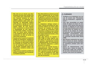 Características do seu veículo
4-33
‡ Não entre em um veículo cujo abas-
tecimento já tenha sido iniciado pois
você poderá gerar eletricidade está-
tica, tocando, atritando ou escor-
regando sobre as superÀcies com
tecidos (poliéster, cetim, nailon, etc.).
Descarga de eletricidade estática
pode povocar a ignição de vapores
de combustível, resultando em uma
queima rápida. Se você precisar
entrar novamente no veículo elimine
a possibilidade de uma descarga
de eletricidade estática, tocando as
mãos em outras partes metálicas,
a uma distância segura do bocal de
enchimento, do bico da bomba ou
outra fonte de gasolina.
‡ Quando estiver usando um recipiente
portátil de combustível, certiÀque-se
de colocá-lo no chão ao reabastecê-
lo. Descarga de eletricidade estática
do recipiente em contato com vapo-
res de combustível pode provocar
um incêndio. Enquanto estiver rea-
bastecendo, mantenha contato com
o recipiente.
‡ Utilize apenas recipients portáteis de
plastico, projetados para transporter
e armazenar gasolina.
‡ Nãoutilizetelefonescelularesquando
estiver reabastecendo em um posto
de gasolina. A corrente elétrica e/ou
interferência eletrônica dos telefones
celulares pode provocar um incêndio
em contato com vapores de combus-
tível.
‡ Ao reabastecer, desligue sempre o
motor. Faíscas provocadas por equi-
pamentos elétricos do motor podem
provocar um incêndio em contato
com vapores de combustível. Após
reabastecer,certiÀque-sequeatampa
do bocal de enchimento de combus-
tível esteja totalmente fechada, antes
da partida no motor.
‡ NÃO USE fósforos ou isqueiro e
NÃO FUME ou deixe cigarros ace-
sos dentro do veículo em um posto
de gasoline, especialmente durante
o reabastecimento. Os combustíveis
são altamente inÁamáveis e podem
provocar um incêndio.
‡ Caso ocorra um incêndio durante o
reabastecimento, deixe as imedia-
ções do veículo e imediatamente con-
tate o gerente do posto de gasolina
e o corpo de bombeiros local. Siga
todas as instruções de segurança
que eles fornecerem.
CUIDADO
‡ CertiÀque-se de reabastecer seu veí-
culo de acordo com “Recomenda-
ções de combustível”, sugeridas na
seção 1.
‡ Caso haja necessidade de substi-
tuição da tampa do tanque de com-
bustível, utilize apenas peça genuína
Hyundai. A utilização de uma tampa
fora das especiÀcações pode resultar
em falha grave do sistema de com-
bustível ou do sistema de controle
de emissões. Para informações mais
detalhadas, recomendamos entrar
em contato com uma concessioná-
ria autorizada Hyundai Motor Brasil
(HMB).
‡ Não derrame combustível nas super-
fícies externas do veículo. Qualquer
tipo de combustível derramado sobre
as superfícies pintadas pode dani-
Àcá-las.
‡ Depois do reabastecimento, certi-
Àque-se que a tampa do tanque de
combustível esteja bem fechada, a
Àm de evitar derramamento de com-
bustível, caso ocorra um acidente.
 