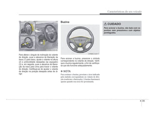 Características do seu veículo
4-35
OHBBCO2016
OHBBCO2016
Para alterar o ângulo de inclinação do volante
de direção, puxe a alavanca de liberação da
trava (1) para baixo, ajuste o volante na altura
(2) e profundidade desejadas (se equipado)
(3) e, em seguida, puxe a alavanca de libera-
ção da trava para cima para travar o volante
de direção. CertiÀque-se de ajustar o volante
de direção na posição desejada antes de di-
rigir.
Buzina
OHBBCO2017
OHBBCO2017
Para acionar a buzina, pressione o símbolo
correspondente no volante de direção. VeriÀ-
que a buzina regularmente, a Àm de certiÀcar-
se que ela funcione adequadamente.
4 NOTA
Para acionar a buzina, pressione a área indicada
pelo símbolo correspondente no volante de dire-
ção (conforme a ilustração).Abuzina funcionará
apenas quando essa área for pressionada.
CUIDADO
Para acionar a buzina, não bata com os
punhos nem pressione-a com objetos
pontiagudos.
 