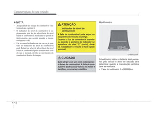 4-42
Características do seu veículo
4 NOTA
‡ $FDSDFLGDGHGRWDQTXHGHFRPEXVWtYHOpLQ
formada no capítulo 8.
‡ O indicador de nível de combustível é su-
plementado pela luz de advertência de nível
baixo de combustível, localizada no painel de
instrumentos, que acende quando o tanque
está quase vazio.
‡ Em terrenos inclinados ou em curvas, o pon-
teiro do indicador de nível de combustível
pode Àutuar ou a luz de advertência de nível
baixo de combustível pode acender mais cedo
do que o normal, devido ao movimento do
combustível dentro do tanque.
ATENÇÃO
Indicador de nível de
combustível
A falta de combustível pode expor os
ocupantes do veiculo ao perigo.
Quando a luz de advertência acender
ou quando o ponteiro do indicador se
aproximar do nível “E” (vazio), deve-
se reabastecer o veículo o mais rápido
possível.
CUIDADO
Evite dirigir com um nível extremamen-
te baixo de combustível. A falta de com-
bustível pode causar falhas no motor e
daniÀcar o conversor catalílico.
Hodômetro
OHBBDI2009
OHBBDI2009
O hodômetro indica a distância total percor-
rida pelo veículo e deve ser utilizado para
determinar quando a manutenção periódica
deve ser realizada.
‡ Faixa do hodômetro: 0 a 999999 km.
 