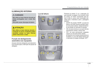 Características do seu veículo
4-69
ILUMINAÇÃO INTERNA
CUIDADO
Não utilize as luzes internas durante pe-
ríodos prolongados com o motor des-
ligado.
Isso pode causar descarga da bateria.
ATENÇÃO
Não utilize as luzes internas durante a
condução no escuro. Acidentes podem
acontecer porque as luzes internas
podem obscurecer a visão.
Função de desligamento
automático (se equipado)
As luzes interiores desligarão automaticamen-
te 20 minutos após o interruptor de ignição ser
desligado.
Luz de leitura
„
„ Tipo A
Tipo A
OMD041096L
OMD041096L
„
„ Tipo B
Tipo B
„
„ Tipo C
Tipo C
OHBBCO2041
OHBBCO2041
Pressione as lentes (1) ou o interruptor (2)
para acender ou apagar a luz de leitura. Esta
luz produz um facho conveniente para lei-
tura à noite ou serve como iluminação indi-
vidual para o motorista e para o passageiro
dianteiro.
‡ DOOR: Na posição “DOOR”, as luzes de
leitura e as luzes internas acendem quan-
do uma porta é aberta, independentemen-
te da posição do interruptor de ignição.
‡ ON: As luzes de leitura e as luzes internas
permanecem acesas o tempo todo.
‡ OFF: As luzes permanecem apagadas
mesmo se uma porta estiver aberta.
Quando a luz é acesa pressionando-se
as lentes (1), a luz não apaga mesmo que
o interruptor (2) esteja na posição “OFF”.
 