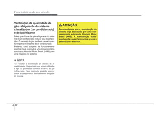 4-82
Características do seu veículo
VeriÀcação da quantidade de
gás refrigerante do sistema
climatizador ( ar condicionado)
e de lubriÀcante
Baixa quantidade de gás refrigerante no siste-
ma de ar condicionado reduz o seu desempe-
nho. O excesso de gás também causa impac-
to negativo no sistema de ar condicionado.
Portanto, caso suspeite de funcionamento
anormal, leve o veículo a uma concessionária
autorizada Hyundai Motor Brasil (HMB) para
uma inspeção no sistema.
4 NOTA
Ao executar a manutenção no sistema de ar
condicionado é importante que sejam utilizados
o tipo e a quantidade corretos do óleo e do gás
refrigerante. Caso contrário, poderão ocorrer
danos ao compressor e funcionamento irregular
do sistema.
ATENÇÃO
Recomendamos que a manutenção do
sistema seja executada por uma con-
cessionária autorizada Hyundai Motor
Brasil (HMB). A manutenção inade-
quada pode causar ferimentos graves à
pessoa que a executar.
 