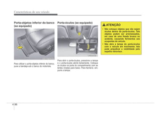4-86
Características do seu veículo
Porta-objetos inferior do banco
(se equipado)
OHBBCO2045
OHBBCO2045
Para utilizar o porta-objetos inferior do banco,
puxe a bandeja sob o banco do motorista.
Porta-óculos (se equipado)
ORB040081
ORB040081
Para abrir o porta-óculos, pressione a tampa
e o porta-óculos abrirá lentamente. Coloque
os óculos na porta do compartimento com as
lentes viradas para baixo. Para fechá-lo, em-
purre a tampa.
ATENÇÃO
‡ Não coloque objetos que não sejam
óculos dentro do porta-óculos. Tais
objetos podem ser arremessados,
em caso de uma freada brusca ou
acidente, causando ferimentos aos
ocupantes do veículo.
‡ Não abra a tampa do porta-óculos
com o veículo em movimento. Isto
pode prejudicar a visibilidade pelo
espelho retrovisor.
 