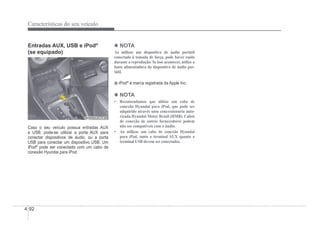 4-92
Características do seu veículo
Entradas AUX, USB e iPod®
(se equipado)
OHBBCO2034
OHBBCO2034
Caso o seu veículo possua entradas AUX
e USB, pode-se utilizar a porta AUX para
conectar dispositivos de áudio, ou a porta
USB para conectar um dispositivo USB. Um
iPod®
pode ser conectado com um cabo de
conexão Hyundai para iPod.
4 NOTA
Ao utilizar um dispositivo de áudio portátil
conectado à tomada de força, pode haver ruído
durante a reprodução. Se isso acontecer, utilize a
fonte alimentadora do dispositivo de áudio por-
tátil.
iPod®
é marca registrada da Apple Inc.
4 NOTA
‡ 5HFRPHQGDPRV TXH XOLWL]H XP FDER GH
conexão Hyundai para iPod, que pode ser
adquirido através uma concessionária auto-
rizada Hyundai Motor Brasil (HMB). Cabos
de conexão de outros fornecedores podem
não ser compatíveis com o áudio.
‡ $R XWLOL]DU XP FDER GH FRQH[mR +XQGDL
para iPod, tanto o terminal AUX quanto o
terminal USB devem ser conectados.
 