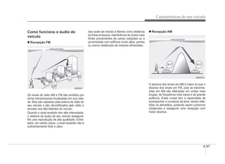 Características do seu veículo
4-97
Como funciona o áudio do
veículo
„ Recepção FM
ONOSFERA
IONOSFERA
1
1
JBM001
JBM001
Os sinais de rádio AM e FM são emitidos por
torres transmissoras localizadas em sua cida-
de. Eles são captados pela antena de rádio do
seu veículo e são decodiÀcados pelo rádio e
enviado aos alto-falantes do veículo.
Quando o sinal recebido tem alta intensidade,
o sistema de áudio de seu veículo assegura-
lhe uma reprodução de alta qualidade. Entre-
tanto, em certos casos, o sinal recebido não é
suÀcientemente forte e claro.
Isso pode ser devido à fatores como distância
da fonte emissora, interferência de sinais mais
fortes provenientes de outras estações ou a
proximidade com edifícios muito altos, pontes
ou outros obstáculos de maiores dimensões.
„ Recepção AM
ONOSFERA
IONOSFERA
JBM002
JBM002
O alcance dos sinais em AM é maior do que o
alcance dos sinais em FM, pois as transmis-
sões em AM são efetuadas em ondas mais
longas, de frequência mais baixa e de grande
potência. Estas ondas tem a capacidade de
acompanhar a curvatura da terra, sendo reÁe-
tidas na atmosfera, podendo assim contornar
obstáculos e assegurar uma recepção com
maior alcance.
 