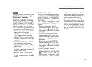 Características do seu veículo
4-113
10.
Selecione este item para alterar as conÀ-
gurações de telefone, áudio e relógio.
‡ ConÀgurações do telefone
Dentro das conÀgurações do telefone é
possível usar, a Agenda Telefônica e o
Histórico de Chamadas descarregados,
Selecionar telefone, Excluir telefone, Vo-
lume de Chamada sem o uso das mãos,
Volume de Voz sem o uso das mãos.
Gire o botão volume para buscar cada
modo e pressione o botão para selecionar.
- Descarregamento de Agenda Telefôni-
ca  Histórico de Chamadas
NO : Descarregamento não realizado
YES : Descarregamento realizado
- Ajuste do Telefone Selecionar Telefone
Selecione o telefone para usar a função
Bluetooth®.
- Ajuste do Telefone Excluir Telefone
Não use a função excluir telefone.
- Ajuste do Volume Volume do Toque
de Chamada
- Para aumentar o volume do toque de
chamada, gire o botão liga-desliga/vo-
lume no sentido horário.
- Ajuste do Volume Volume de Voz
Para aumentar o volume de voz, gire
o botão liga-desliga/volume no sentido
horário.
‡ ConÀgurações de áudio
Dentro das conÀgurações de áudio é pos-
sível ajustar os modos BASS (GRAVES),
MIDDLE (MÉDIOS), TREBLE (AGUDOS),
j ( )
BALANCE (BALANÇO) e FADER (DIS-
TRIBUIÇÃO).
Gire o botão de volume para buscar
cada modo e pressione o botão para se-
lecionar.
- Controle de sons graves (BASS)
Para aumentar os sons graves, gire o
botão de volume no sentido horário;
para diminuir, gire o botão no sentido
anti-horário.
- Controle de sons médios (MIDDLE)
Para aumentar os sons médios, gire o
botão de volume no sentido horário;
para diminuir, gire o botão no sentido
anti-horário.
- Controle de sons agudos (TREBLE)
Para aumentar os sons agudos, gire o
botão de volume no sentido horário;
para diminuir, gire o botão no sentido
anti-horário.
- Controle de balanço (BALANCE)
Para enfatizar o som do alto-falante
do lado direito, gire o botão de volume
no sentido horário (o som do alto-
falante do lado esquerdo será atenu-
ado). Girando-se o botão no sentido
anti-horário, enfatiza-se o som do alto-
falante do lado esquerdo (o som do alto-
falante do lado direito será atenuado).
- Controle de distribuição (FADER)
Para enfatizar o som do alto-falante
traseiro, gire o botão de volume no
sentido horário (o som do alto-falante
dianteiro será atenuado). Girando-se o
botão no sentido anti-horário, enfatiza-
se o som do alto-falante dianteiro (o
som do alto-falante traseiro será ate-
nuado).
 