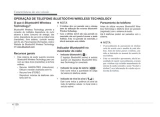 4-120
Características do seu veículo
O que é Bluetooth® Wireless
®
Technology?
Bluetooth® Wireless Technology permite a
®
conexão de múltiplos dispositivos de curto
alcance e baixo consumo de energia, tais
como, dispositivos de uso com as mãos livres
(handsfree), fone estéreo, controle remoto
sem Ào, etc. Para maiores informações, visite o
Website da Bluetooth® Wireless Technology
®
em www.Bluetooth.com
Recursos gerais
‡ Este sistema de áudio suporta recursos
Bluetooth® Wireless Technology para uso
®
com as mãos livres (handsfree) e de fone
estéreo.
- Recurso HANDS-FREE (mãos-livres):
Efetuar e receber chamadas sem Ào.
- Recurso fone STEREO:
Reproduzir músicas de telefones celu-
lares sem Ào.
4 NOTA
‡ 2 WHOHIRQH GHYH VHU SDUHDGR FRP R VLVWHPD
antes da utilização dos recursos Bluetooth®
Wireless Technology.
‡ Caso o telefone móvel não seja pareado ou
conectado, não será possível acessar o modo
Telefone. Uma vez pareado ou conectado, a
tela de instruções será exibida.
Indicador Bluetooth® no
®
mostrador do rádio
‡ Indicador Bluetooth® (
® )
O logotipo Bluetooth® (acima) é exibido
®
quando um dispositivo Bluetooth® Wire-
®
less Technology for conectado.
‡ Indicador da carga da bateria ( )
Este ícone indica a quantidade de carga
da bateria do telefone celular.
‡ Indicador de nível do sinal ( )
Este ícone indica a potência do sinal da
rede do telefone celular, no local onde o
veículo estiver.
Pareamento de telefone
Antes de utilizar recursos Bluetooth® Wire-
®
less Technology o telefone deve ser pareado
(registrado) com o sistema de áudio.
Até 6 telefones podem ser pareados com o
sistema.
4 NOTA
‡ 2 SURFHGLPHQWR GH SDUHDPHQWR GH WHOHIRQH
varia de acordo com o modelo de cada tele-
fone. Antes de tentar parear o telefone, con-
sulte as instruções no manual do usuário do
seu telefone.
‡ 8PDYH]FRQFOXtGRRSDUHDPHQWRQmRKiQH
cessidade de repetir o procedimento, a menos
que o telefone seja excluído manualmente do
sistema de áudio (consulte a seção “Excluir o
telefone”) ou a informação do veículo seja re-
movida do telefone.
OPERAÇÃO DE TELEFONE BLUETOOTH® WIRELESS TECHNOLOGY
®
 