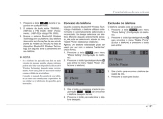 Características do seu veículo
4-121
1. Pressione a tecla durante 2 se-
gundos em qualquer modo.
2. O sistema de áudio exibe “PAIRING...
(HBP-02) e PIN CODE: 0000” (Parea-
mento... (HBP-02) e código PIN: 0000).
3. Busque o sistema Bluetooth® Wireless
®
Technology em seu telefone. Seu telefone
deve exibir as informações de seu veículo
[nome do modelo do veículo] na lista de
dispositivo Bluetooth® Wireless Techno-
®
logy. Em seguida, tente o pareamento em
seu telefone.
4 NOTA
‡ 6HRWHOHIRQHIRUSDUHDGRFRPGRLVRXPDLV
veículos do mesmo modelo, alguns telefones
podem não lidar com dispositivos Bluetooth®
Wireless Technology daquele nome correta-
mente. Neste caso, pode ser necessário mudar
o nome exibido em seu telefone.
Consulte o manual do usuário de seu telefo-
ne ou entre em contato com a operadora de
seu celular ou o fabricante do aparelho, para
instruções.
Conexão do telefone
Quando o sistema Bluetooth® Wireless Tech-
®
nology é habilitado, o telefone utilizado ante-
riormente é automaticamente selecionado e
reconectado. Se desejar selecionar um tele-
fone diferente daquele anteriormente parea-
do, ele pode ser selecionado através do meu
“Select Phone” (Selecionar o telefone).
Apenas um telefone selecionado pode ser
usado por vez com o sistema “hands-free”
(mãos-livres).
1. Pressione a tecla para menu
“Phone Setting” (ConÀguração do telefo-
ne).
2. Pressione o botão liga-desliga/volume
para entrar no menu “Select Phone” (Se-
lecionar o telefone).
3. Gire o botão ou pressione a tecla de pro-
gramação 1 ~ 6 para encontrar
o telefone desejado da lista.
4. Pressione o botão para selecionar o tele-
fone desejado.
Exclusão do telefone
O telefone pareado pode ser excluido.
1. Pressione a tecla para menu
“Phone Setting” (ConÀguração do telefo-
ne).
2. Pressione o botão liga-desliga/volume
para encontrar o menu “Delete Phone”
(Excluir o telefone) e pressione o botão
para entrar.
3. Gire o botão para encontrar o telefone de-
sejado da lista.
4. Pressione o botão para excluir.
 